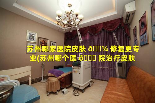 苏州哪家医院皮肤 🐼 修复更专业(苏州哪个医 🍁 院治疗皮肤最好的医院)